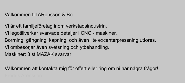 Vlkommen till ARonsson & Bo  Vi r ett familjefretag inom verkstadsindustrin. Vi legotillverkar svarvade detaljer i CNC - maskiner. Borrning, gngning, kapning  och ven lite excenterpressning utfres. Vi ombesrjar ven svetsning och ytbehandling. Maskiner: 3 st MAZAK svarvar  Vlkommen att kontakta mig fr offert eller ring om ni har ngra frgor! Fredrik Aronsson